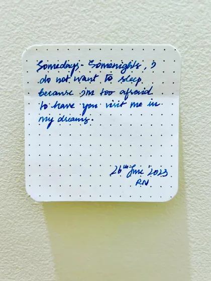 A vulnerable thought captured in my journal. 'Somedays, somenights, I do not want to sleep because I'm too afraid to have you visit me in my dreams.'