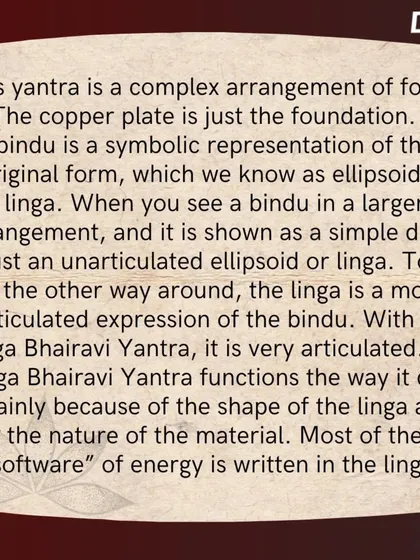 The software of the Yantra is written in the linga, which is an articulated expression of the bindu. The shape and material of the linga are what allow the Yantra to function as a powerful energy form.