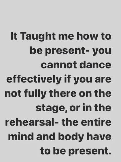 Dance teaches you to be present. You cannot be effective on stage or in rehearsal if your mind and body are not fully there in the moment.