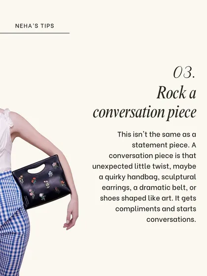 A conversation piece is that unexpected little twist that gets compliments. It could be a quirky handbag, sculptural earrings, or a dramatic belt that shows off your unique style.