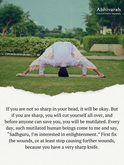 A sharp mind can be like a sharp knife. If you don't know how to handle it, you will cut yourself. This posture, a deep forward bend, is part of the process of learning to manage your inner mechanics to prevent self-inflicted wounds.