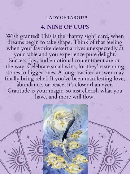 The Nine of Cups is the "happy sigh" card, where dreams begin to take shape. Success, joy, and emotional contentment are on the way. Gratitude is your magic, so cherish what you have, and more will flow.