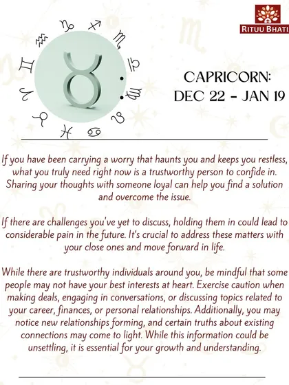 Capricorn, if a worry has been haunting you, it's time to confide in a trustworthy person. Holding in your challenges can lead to pain, so address these matters and move forward. Be cautious in business dealings.