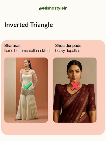 If you have an inverted triangle shape, balance your broader shoulders with flared bottoms like shararas and choose soft necklines. Avoid shoulder pads and heavy dupattas.