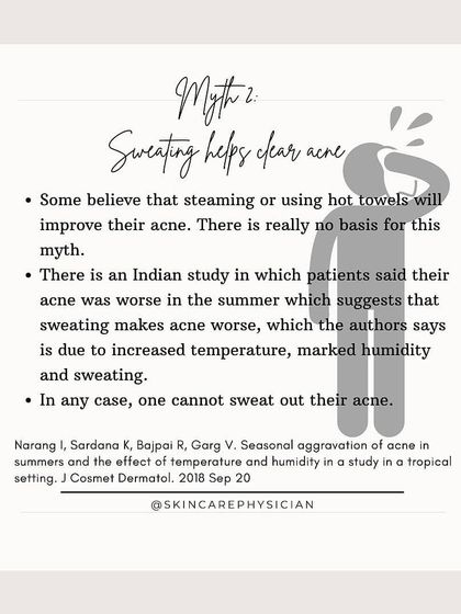 Myth: You can sweat out acne. Fact: There is no scientific basis for this. In fact, studies suggest that increased heat and humidity from sweating can sometimes make acne worse.