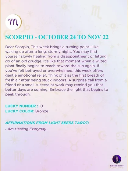 A weekly tarot prediction for Scorpio. This week brings a turning point, like waking up after a long, stormy night. You may find yourself slowly healing from a disappointment or letting go of an old grudge. Embrace the light that begins to peek through.