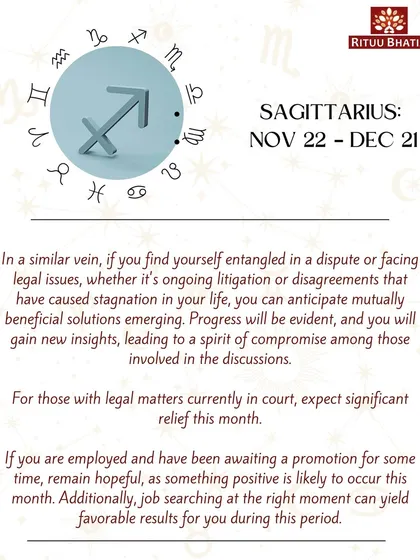 Sagittarius, if you are entangled in a dispute, expect mutually beneficial solutions to emerge this month. For those with legal matters in court, significant relief is on the way. A long-awaited promotion may also occur.