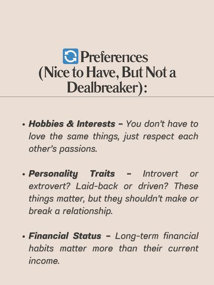 **Know the difference between non-negotiables and preferences in a relationship.** Non-negotiables are essentials like emotional maturity, shared core values, and mutual respect. Preferences are nice-to-haves like hobbies, personality traits, or current income. Confusing the two can lead you to reject great partners or stay in the wrong relationships.