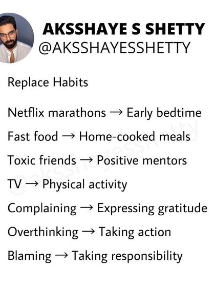 To change your life, replace your habits. Swap Netflix marathons for an early bedtime, fast food for home-cooked meals, and overthinking for taking action. Small changes lead to big results.