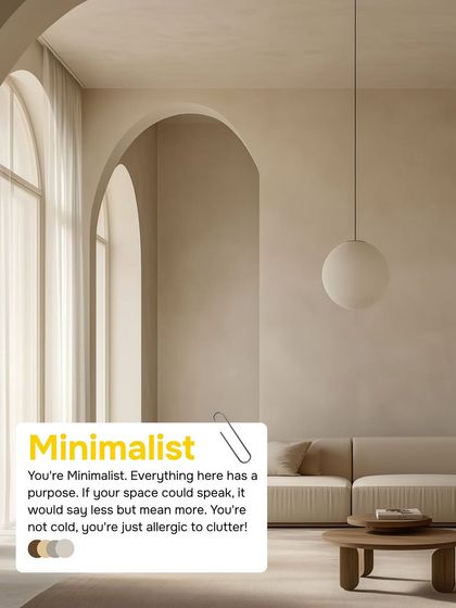 If everything in your space has a purpose and you're allergic to clutter, you're a Minimalist. Your style says less but means more, creating a space that is intentional and serene.