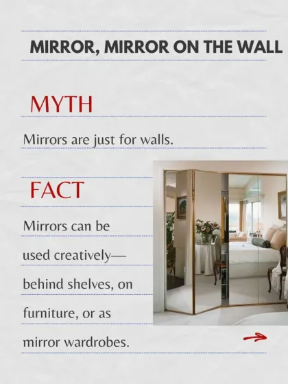 Myth vs. Fact: Mirrors are just for walls. The fact is, mirrors can be used creatively behind shelves, on furniture, or as mirrored wardrobes to enhance a space.