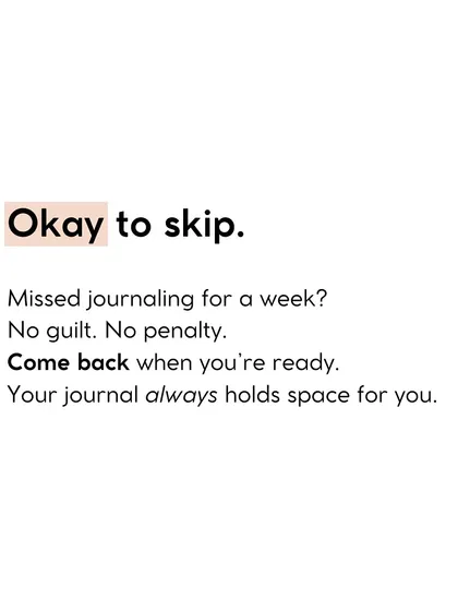 It's okay to skip. Missed journaling for a week? No guilt. Your journal always holds space for you to come back when you're ready.
