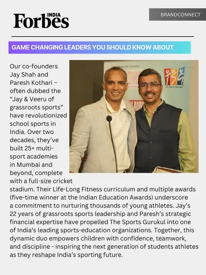 We are proud to have our co-founders, Jay Shah and Paresh Kothari, recognized by Forbes India as "Game Changing Leaders". This feature acknowledges our two-decade journey of revolutionizing grassroots and school sports in India, a mission that continues to shape confident and disciplined young athletes.