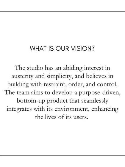 Our vision is rooted in an appreciation for austerity and simplicity. We aim to build with restraint, order, and control, developing purpose-driven designs that seamlessly integrate with their environment and enhance the lives of their users.