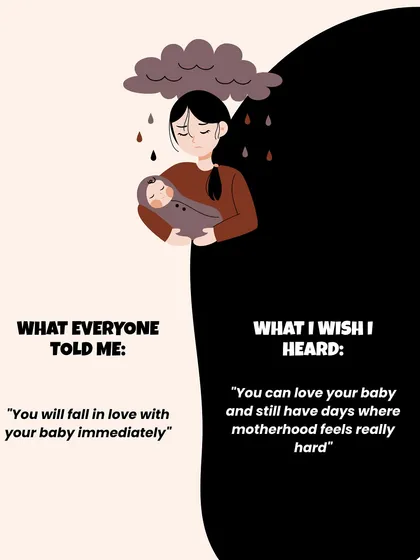 Instead of "You will fall in love with your baby immediately," the truth is you can love your baby and still have days where motherhood feels really hard.