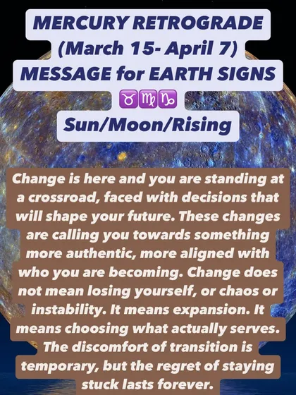 A Mercury Retrograde message for Earth signs. You are at a crossroads. Change is here, calling you toward something more authentic. The discomfort of transition is temporary, but the regret of staying stuck is forever.