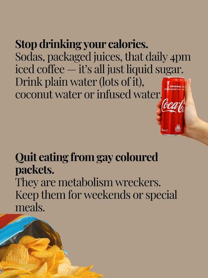 Stop drinking your calories from sodas and packaged juices. Also, quit eating from colorful packets of chips and snacks. These are metabolism wreckers that should be reserved for special occasions.