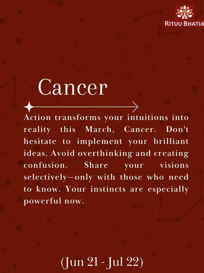 Cancer, this March, action transforms your intuitions into reality. Don't hesitate to implement your brilliant ideas, but share your visions selectively only with those who need to know.