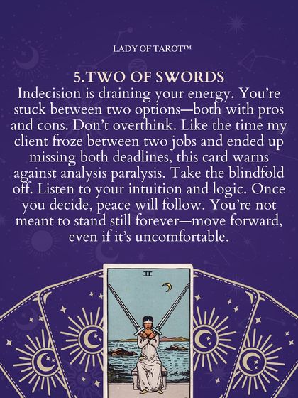 The Two of Swords warns against analysis paralysis. When you're stuck between two options, this card reminds you to listen to both your intuition and logic. Peace will follow once you decide.