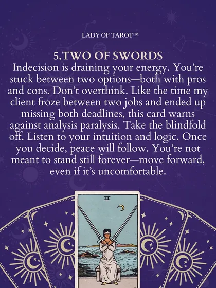 The Two of Swords warns against the paralysis of overthinking. When you feel stuck between two options, this card asks you to take the blindfold off and listen to both your intuition and logic. Peace follows a decision, so move forward even if it feels uncomfortable.