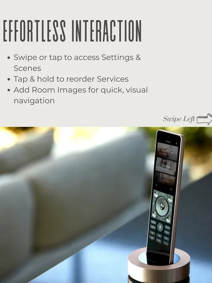 Effortless interaction is at the core of the Savant experience. Swipe or tap to access settings and scenes, reorder services, and add room images for quick, visual navigation on the Pro Remote X2.