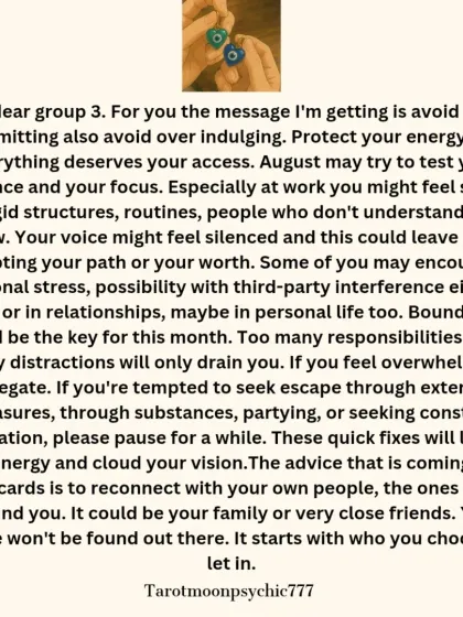 The message for Pile 3 of the August reading. The guidance is to avoid over-committing and protect your energy. It advises setting boundaries and reconnecting with people who ground you.