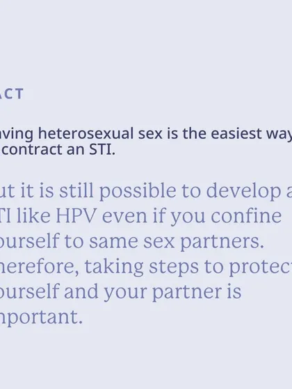 Fact: While heterosexual sex is the easiest way to contract an STI, it's still possible to develop an STI like HPV with same-sex partners. Protection is important for everyone.