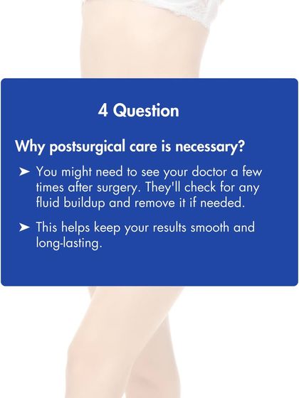 Post-surgical care is necessary to ensure your results are smooth and long lasting. Follow up appointments allow us to check for any fluid buildup and manage your healing process.