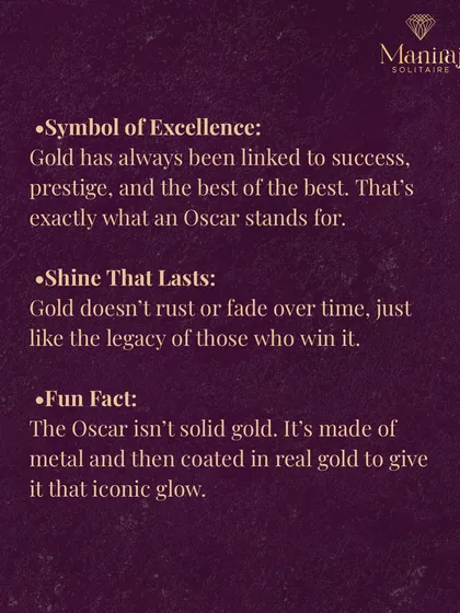 Gold doesn't rust or fade, just like the legacy of those who win an Oscar. Fun fact: the statuette isn't solid gold. It's made of bronze and then plated in 24-karat gold to give it that iconic glow.