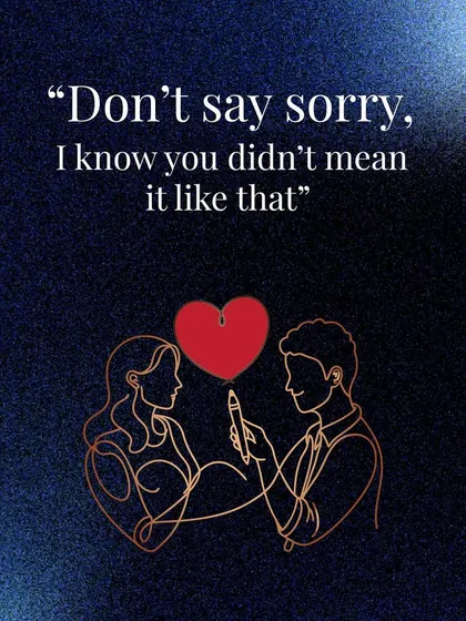 "Don't say sorry, I know you didn't mean it like that." This phrase shows a deep level of trust and the grace to assume the best intentions in your partner.