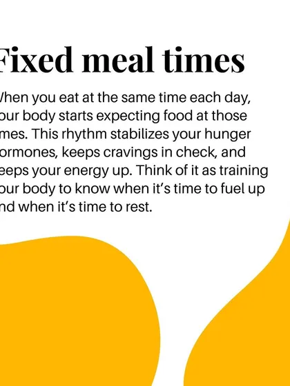 Fixed meal times train your body to know when to fuel up and when to rest. This rhythm stabilizes hunger hormones and keeps cravings in check.