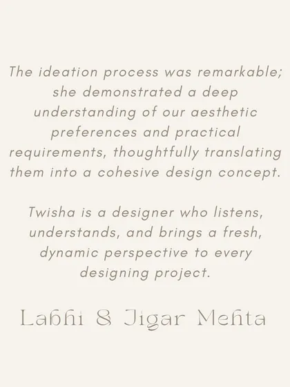 "Twisha is a designer who listens, understands, and brings a fresh, dynamic perspective." - Labdhi & Jigar Mehta. Our design process begins with listening. Understanding your needs and aesthetic is key to creating a cohesive and personal design.