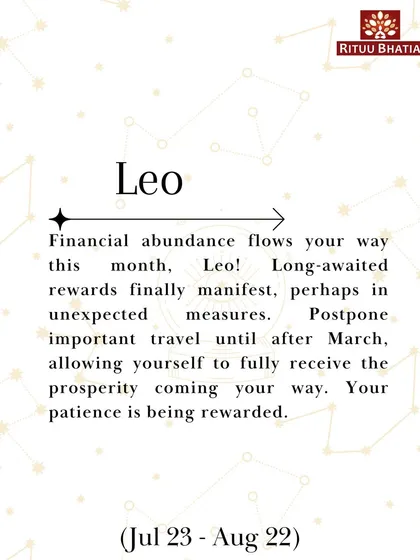 Leo, financial abundance flows your way this month. Long-awaited rewards will finally manifest. Postpone important travel until after March to fully receive the prosperity coming your way.