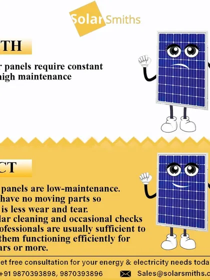Myth: Solar panels require constant and high maintenance. Fact: My panels are low-maintenance with no moving parts. Regular cleaning and occasional checks are sufficient for a lifespan of 25 years or more.