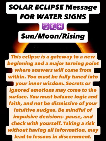 A Solar Eclipse message for Water signs. This eclipse is a gateway to a new beginning. Answers will come from within, so you must be tuned into your inner wisdom and balance logic with faith.
