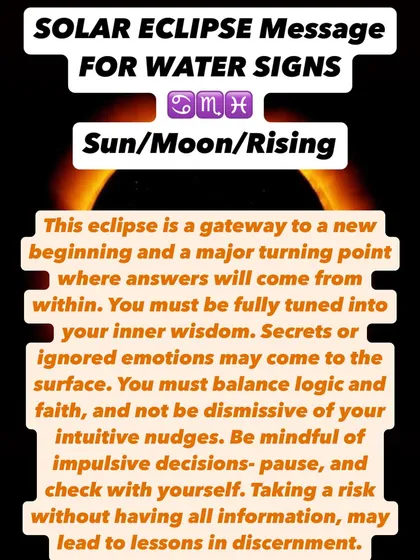 A Solar Eclipse message for Water signs. This eclipse is a gateway to a new beginning. Answers will come from within, so you must be tuned into your inner wisdom and balance logic with faith.