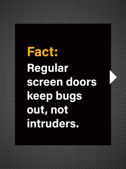 Fact: Regular screen doors are designed to keep bugs out, not intruders. They offer no real protection against a break-in.