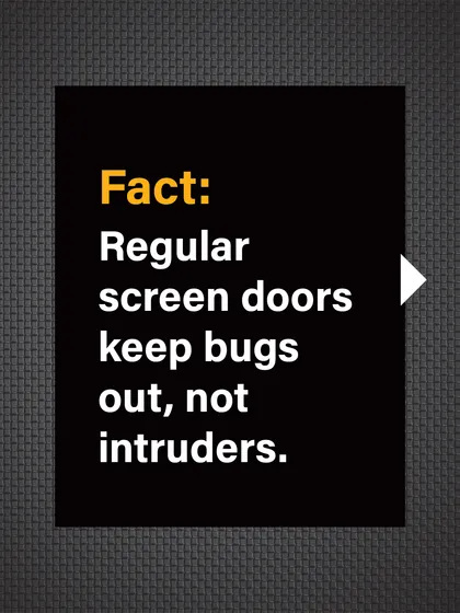 Fact: Regular screen doors are designed to keep bugs out, not intruders. They offer no real protection against a break-in.
