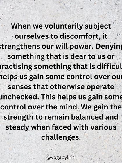 When we voluntarily subject ourselves to discomfort through Tapas, we strengthen our willpower and gain control over our senses and mind, allowing us to remain steady during challenges.
