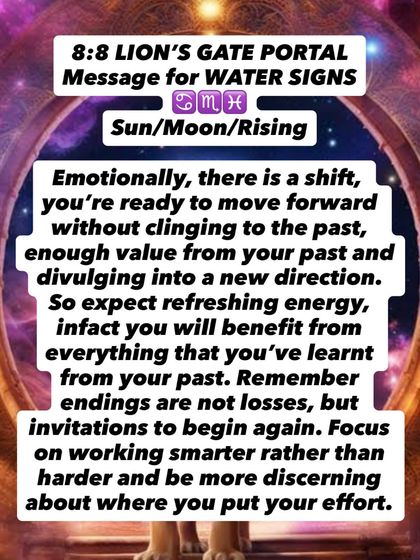 An 8:8 Lion's Gate Portal message for Water signs. You are ready to move forward without clinging to the past. Endings are not losses, but invitations to begin again.