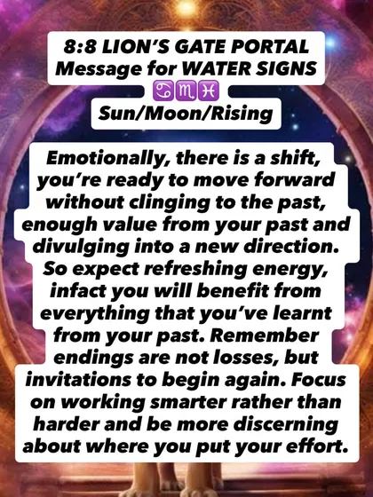 An 8:8 Lion's Gate Portal message for Water signs. You are ready to move forward without clinging to the past. Endings are not losses, but invitations to begin again.