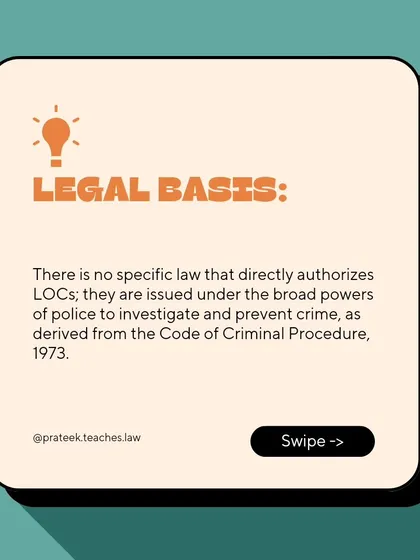 There is no single specific law authorizing LOCs. They are issued under the broad investigative powers of the police derived from the Code of Criminal Procedure, 1973.