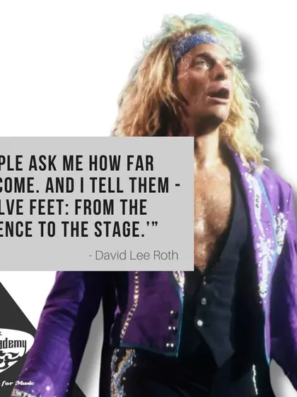 A great quote from the legendary frontman David Lee Roth. Our goal is to help you make that twelve-foot journey from the audience to the stage.