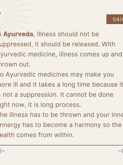 In Ayurveda, the process of healing can be longer because it is not a suppression. The illness is allowed to come up and be thrown out, allowing true health to arise from a harmony within.