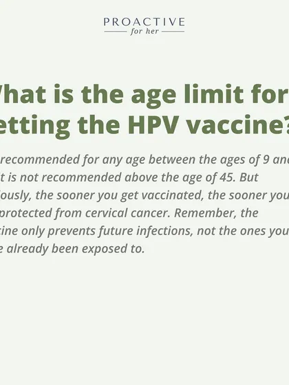 What is the age limit for the HPV vaccine? It is recommended for ages 9 to 45. The sooner you get it, the better.