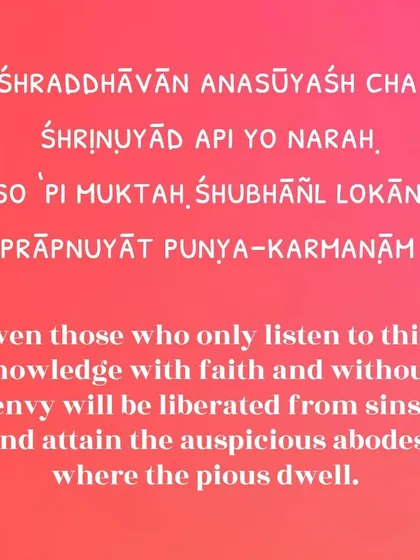 Even those who simply listen to this sacred knowledge with faith and without envy will be liberated. This verse highlights the power of sincere listening and an open heart, which can lead one to the auspicious abodes of the pious.