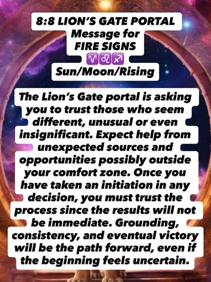 An 8:8 Lion's Gate Portal message for Fire signs. Trust those who seem different or unusual. Help will come from unexpected sources. Grounding and consistency will be your path forward.
