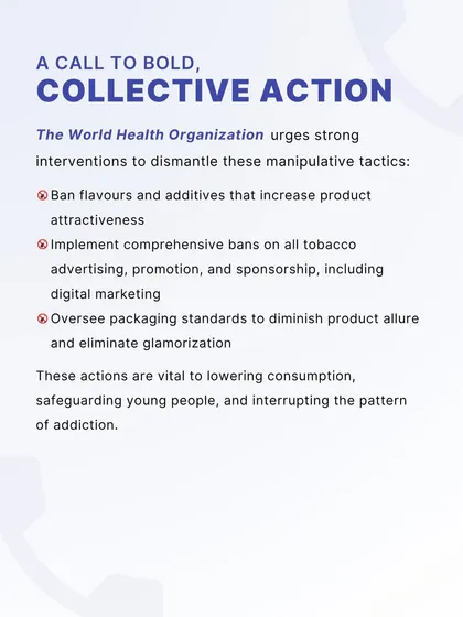We support the World Health Organization's call for strong interventions to dismantle the manipulative tactics of the tobacco industry. This includes banning attractive flavors, implementing comprehensive advertising bans, and overseeing packaging standards.