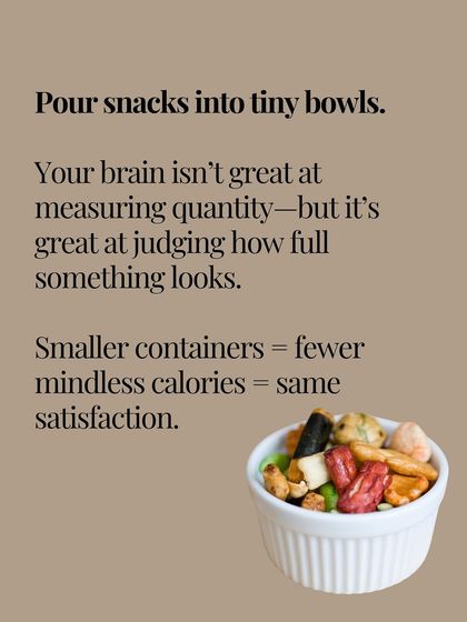 Pour your snacks into tiny bowls. Your brain is great at judging how full something looks, so smaller containers mean fewer mindless calories with the same satisfaction.