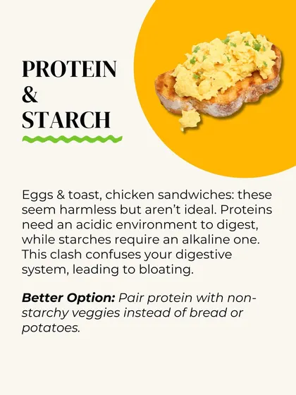 Protein and starch are a bad combination. Proteins need an acidic environment to digest, while starches need an alkaline one. This clash leads to bloating. Pair protein with non-starchy veggies instead.